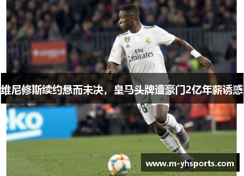 维尼修斯续约悬而未决，皇马头牌遭豪门2亿年薪诱惑